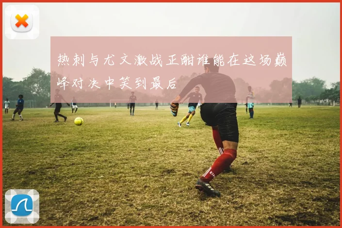 热刺与尤文激战正酣谁能在这场巅峰对决中笑到最后