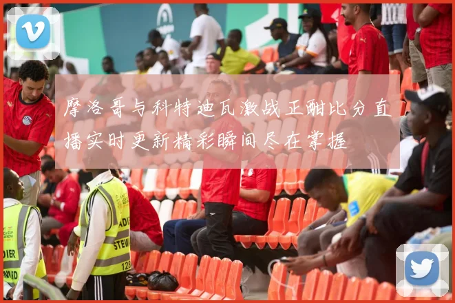 摩洛哥与科特迪瓦激战正酣比分直播实时更新精彩瞬间尽在掌握