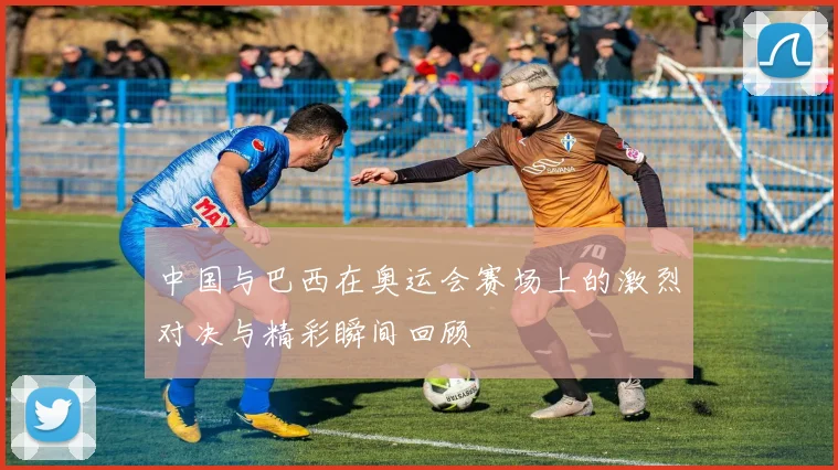 中国与巴西在奥运会赛场上的激烈对决与精彩瞬间回顾