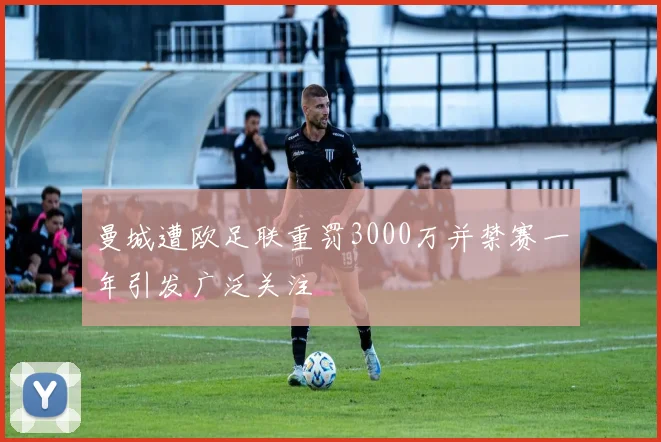 曼城遭欧足联重罚3000万并禁赛一年引发广泛关注