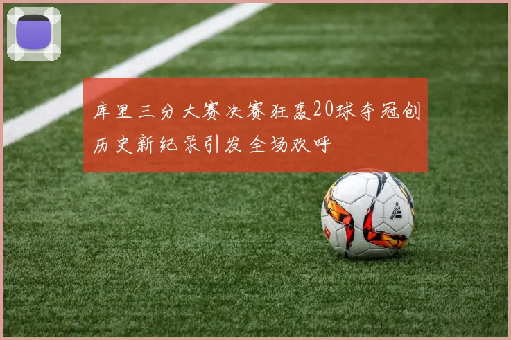 库里三分大赛决赛狂轰20球夺冠创历史新纪录引发全场欢呼