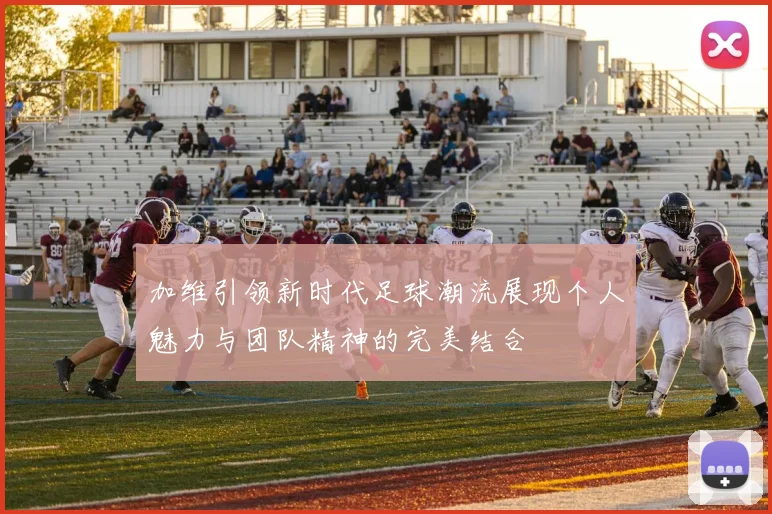 加维引领新时代足球潮流展现个人魅力与团队精神的完美结合