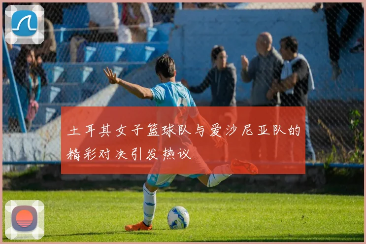 土耳其女子篮球队与爱沙尼亚队的精彩对决引发热议