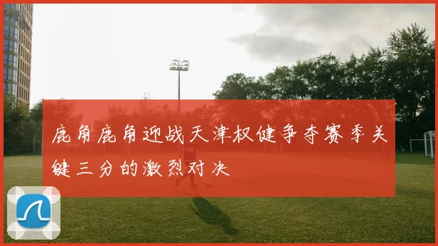 鹿角鹿角迎战天津权健争夺赛季关键三分的激烈对决