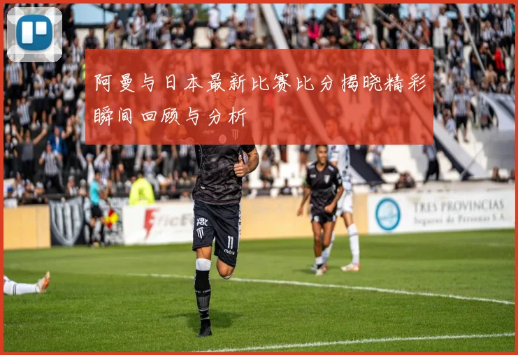 阿曼与日本最新比赛比分揭晓精彩瞬间回顾与分析