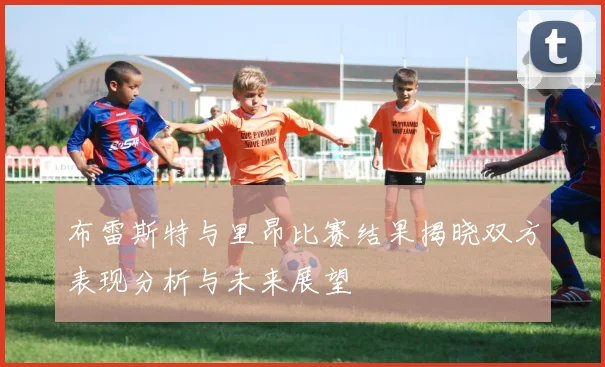 布雷斯特与里昂比赛结果揭晓双方表现分析与未来展望