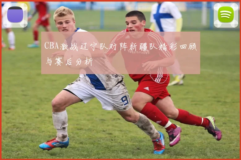 CBA激战辽宁队对阵新疆队精彩回顾与赛后分析