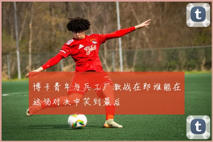 博卡青年与兵工厂激战在即谁能在这场对决中笑到最后