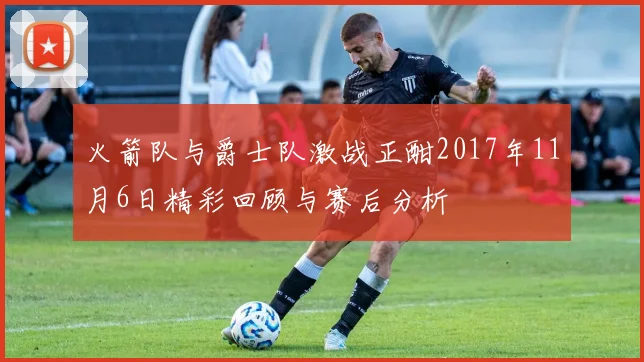 火箭队与爵士队激战正酣2017年11月6日精彩回顾与赛后分析