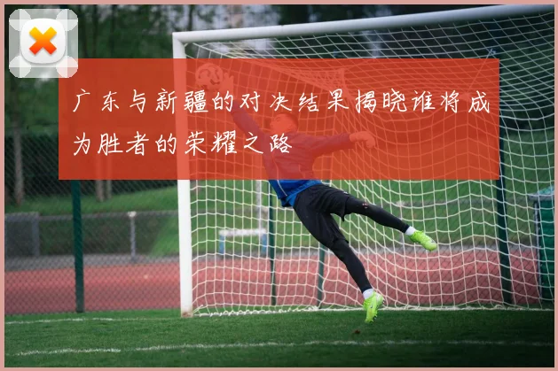 广东与新疆的对决结果揭晓谁将成为胜者的荣耀之路