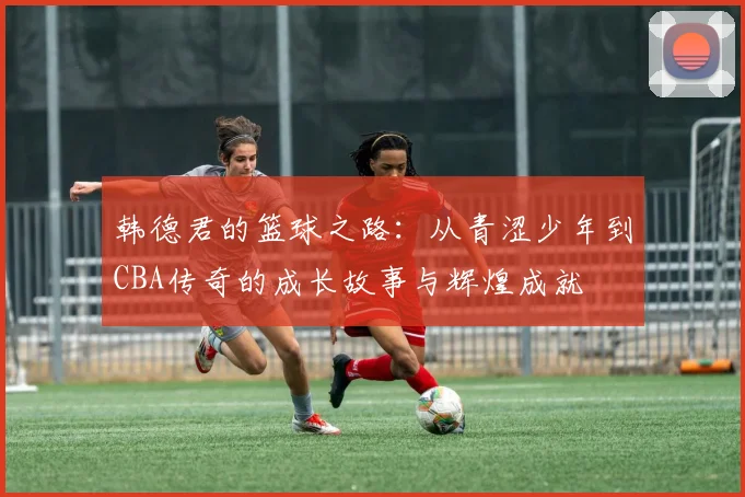 韩德君的篮球之路：从青涩少年到CBA传奇的成长故事与辉煌成就