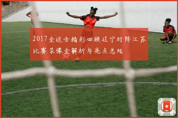 2017全运会精彩回顾辽宁对阵江苏比赛录像全解析与亮点总结