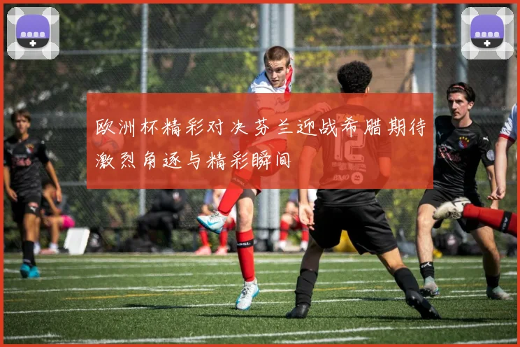 欧洲杯精彩对决芬兰迎战希腊期待激烈角逐与精彩瞬间