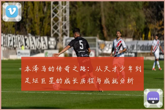 本泽马的传奇之路：从天才少年到足坛巨星的成长历程与成就分析