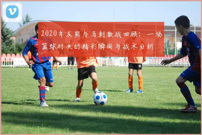 2020年灰熊与马刺激战回顾：一场篮球对决的精彩瞬间与战术分析