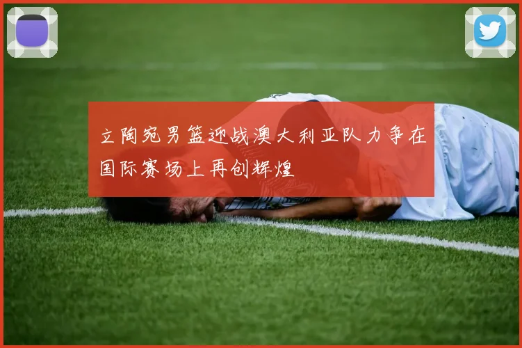 立陶宛男篮迎战澳大利亚队力争在国际赛场上再创辉煌