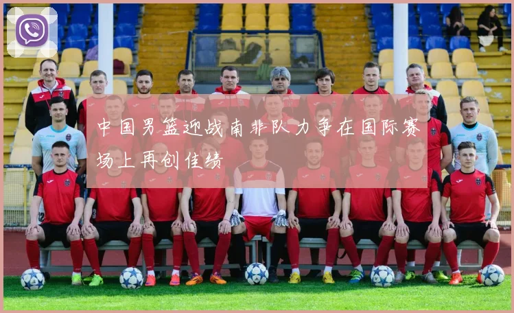 中国男篮迎战南非队力争在国际赛场上再创佳绩