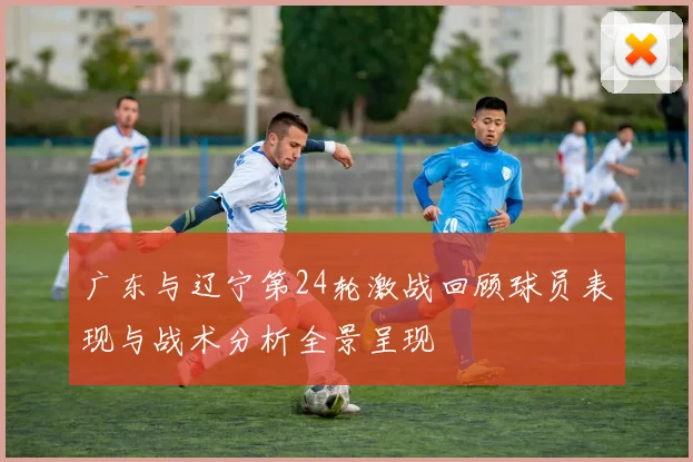 广东与辽宁第24轮激战回顾球员表现与战术分析全景呈现