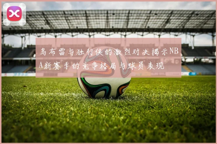 乌布雷与独行侠的激烈对决揭示NBA新赛季的竞争格局与球员表现