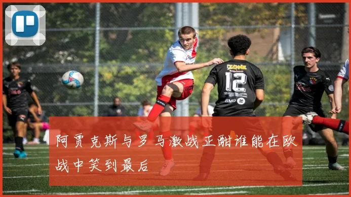 阿贾克斯与罗马激战正酣谁能在欧战中笑到最后