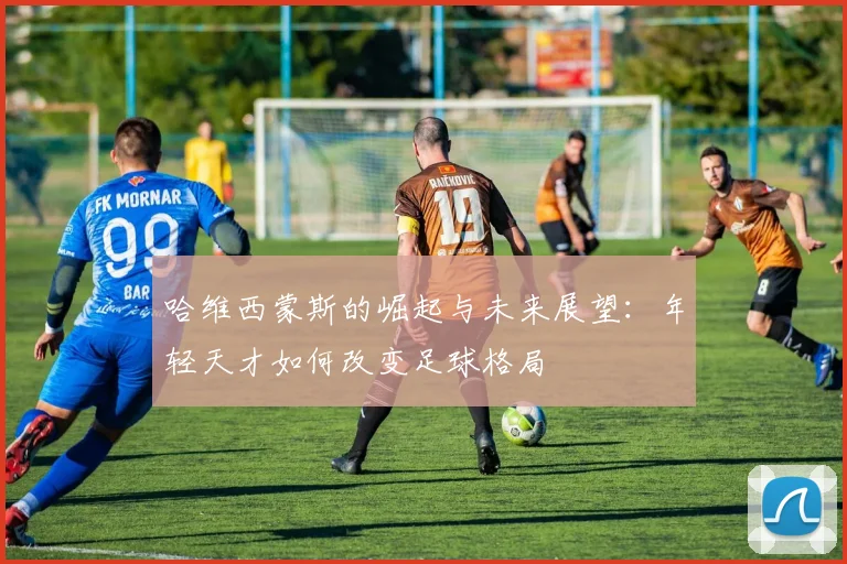 哈维西蒙斯的崛起与未来展望：年轻天才如何改变足球格局