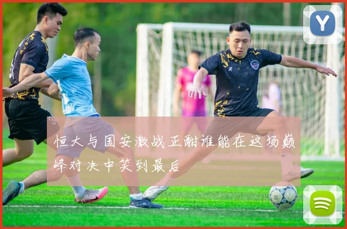 恒大与国安激战正酣谁能在这场巅峰对决中笑到最后