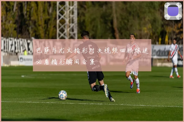 巴萨与尤文精彩对决视频回顾球迷必看精彩瞬间合集