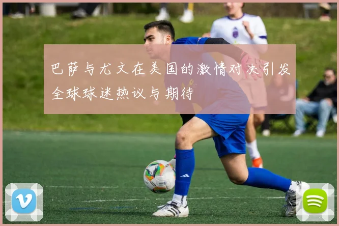 巴萨与尤文在美国的激情对决引发全球球迷热议与期待
