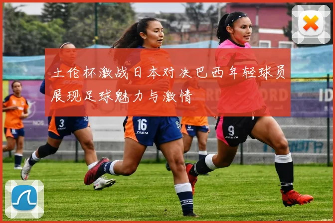 土伦杯激战日本对决巴西年轻球员展现足球魅力与激情