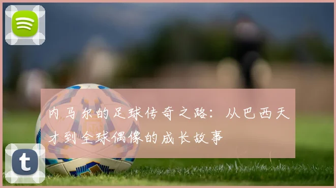 内马尔的足球传奇之路：从巴西天才到全球偶像的成长故事