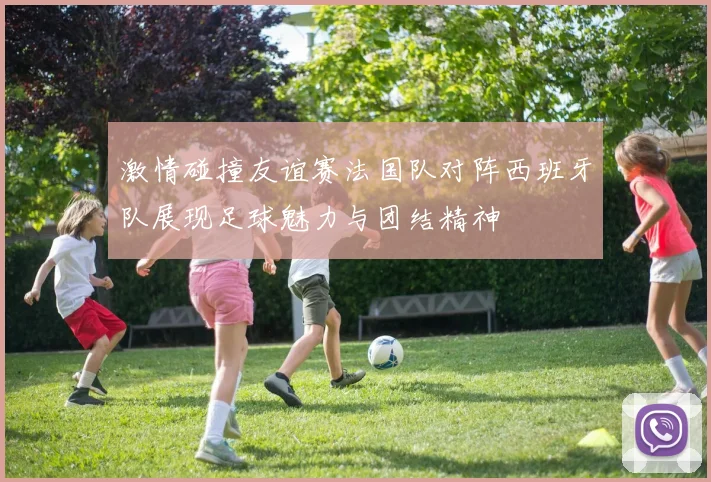 激情碰撞友谊赛法国队对阵西班牙队展现足球魅力与团结精神