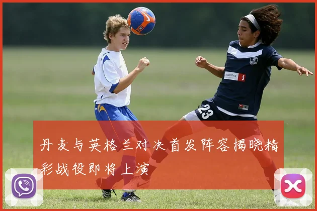 丹麦与英格兰对决首发阵容揭晓精彩战役即将上演