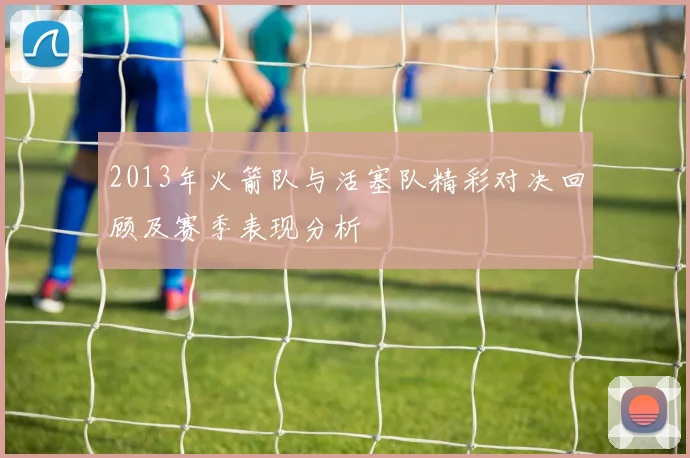 2013年火箭队与活塞队精彩对决回顾及赛季表现分析