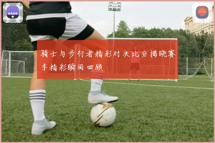 骑士与步行者精彩对决比分揭晓赛季精彩瞬间回顾