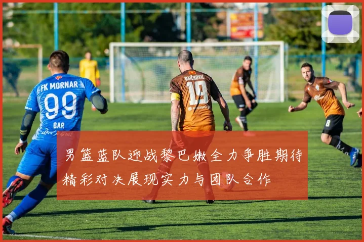 男篮蓝队迎战黎巴嫩全力争胜期待精彩对决展现实力与团队合作