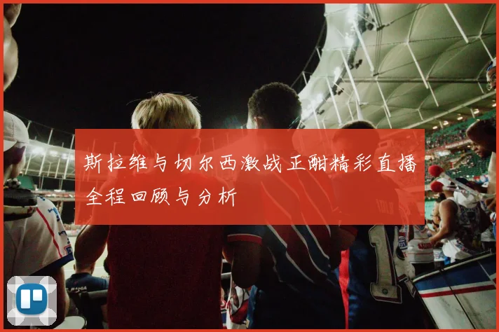 斯拉维与切尔西激战正酣精彩直播全程回顾与分析