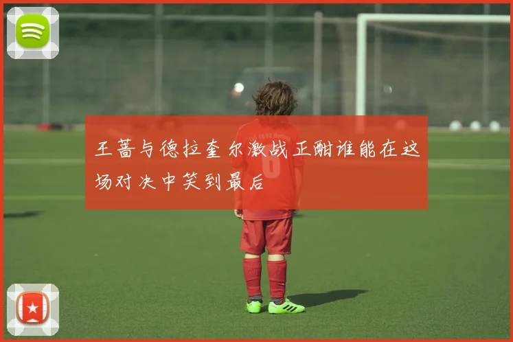 王蔷与德拉奎尔激战正酣谁能在这场对决中笑到最后