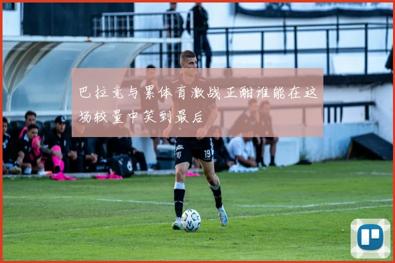 巴拉竞与累体育激战正酣谁能在这场较量中笑到最后