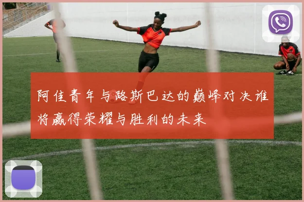 阿佳青年与路斯巴达的巅峰对决谁将赢得荣耀与胜利的未来