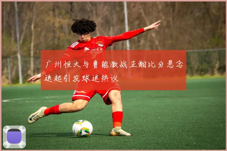 广州恒大与鲁能激战正酣比分悬念迭起引发球迷热议