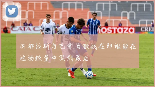 洪都拉斯与巴拿马激战在即谁能在这场较量中笑到最后