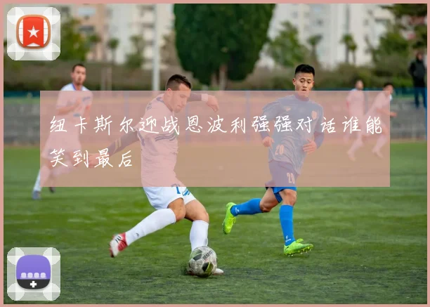 纽卡斯尔迎战恩波利强强对话谁能笑到最后