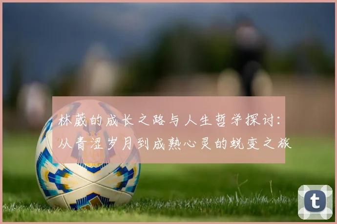 林葳的成长之路与人生哲学探讨：从青涩岁月到成熟心灵的蜕变之旅
